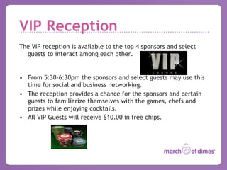 VIP Reception The VIP reception is available to the top 4 sponsors and select guests to interact among each other. From 5:30-6:30pm the sponsors and select guests may use this time for social and business networking. The reception provides a chance for the sponsors and certain guests to familiarize themselves with the games, chefs and prizes while enjoying cocktails. All VIP Guests will receive $10.00 in free chips. 