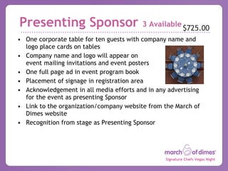 Presenting Sponsor  3 Available One corporate table for ten guests with company name and logo place cards on tables Company name and logo will appear on  event mailing invitations and event posters One full page ad in event program book Placement of signage in registration area Acknowledgement in all media efforts and in any advertising for the event as presenting Sponsor Link to the organization/company website from the March of Dimes website Recognition from stage as Presenting Sponsor $725.00 