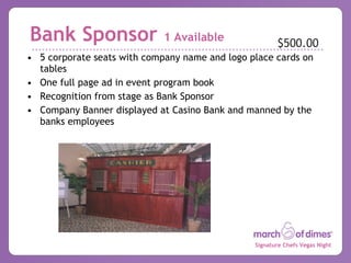 5 corporate seats with company name and logo place cards on tables One full page ad in event program book Recognition from stage as Bank Sponsor Company Banner displayed at Casino Bank and manned by the banks employees Bank Sponsor  1 Available $500.00 