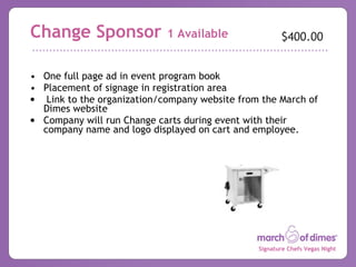 Change Sponsor  1 Available One full page ad in event program book Placement of signage in registration area Link to the organization/company website from the March of Dimes website  Company will run Change carts during event with their company name and logo displayed on cart and employee. $400.00 