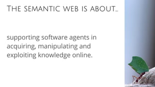 The semantic web is about...
supporting software agents in
acquiring, manipulating and
exploiting knowledge online.
 