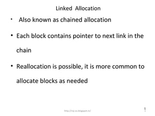 Linked Allocation
•   Also known as chained allocation

• Each block contains pointer to next link in the

    chain

• Reallocation is possible, it is more common to

    allocate blocks as needed


                                                    1
                    http://raj-os.blogspot.in/      1
 