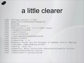 a little clearer
=LDR   00673nam a2200217 a 4504
=001   9cbbe7fc3a7346d99c281979d45b679c
=003   UK-BiTAL
=005   20050705133033.0
=008   990831s1999enk j000||eng|d
=015   $aGB99Y5741$2bnb
=020   $a0747542155 :
=035   $a()0747542155
=040   $aStDuBDS$cStDuBDS$dUK-BiTAL
=082   04$a823.914$221
=100   1$aRowling, J. K.
=245   00$aHarry Potter and the Prisoner of Azkaban /$cJ.K. Rowling.
=260   $aLondon :$bBloomsbury,$c1999.
=300   $a317p. ;$c21 cm.
=650   0$aPotter, Harry (Fictitious character)$vJuvenile fiction.
=650   0$aWizards$vJuvenile fiction.
=655   7$aChildren's stories.$2lcsh
 