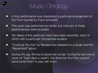 Music Ontology
In this performance was interpreted a particular arrangement of
the Trout Quintet by Franz Schubert.

This work was performed ten times, but only two of these
performances were recorded.

Ten takes of this particular track have been recorded, each of
which with a particular microphone location.

"Come as You Are" by Nirvana was released on a single and the
"Nevermind" album.

During this gig, the band played ten songs. During the last one (a
cover of "Eight days a week"), the drummer from the support
band joined them to play with them.
 