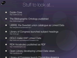 Stuff to look at...
Dublin Core
http://dublincore.org/


The Bibliographic Ontology published
http://bibliontology.com/


LIBRIS, the Swedish union catalogue as Linked Data
http://blog.libris.kb.se/semweb/?p=7


Library of Congress launched subject headings
http://id.loc.gov


OCLC make VIAF Linked Data
http://www.oclc.org/nextspace/013/research.htm


RDA Vocabulary published as RDF
http://metadataregistry.org/


Open Library developing Linked Data views
http://openlibrary.org
 
