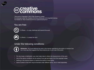 This work is Copyright © 2010 Talis Systems Limited.
It is licensed under the Creative Commons Attribution 3.0 Unported License.
Full details at: http://creativecommons.org/licenses/by/3.0/



You are free:

           to Share — to copy, distribute and transmit the work




           to Remix — to adapt the work




Under the following conditions:
           Attribution. You must attribute the work in the manner speciﬁed by the author or licensor (but
           not in any way that suggests that they endorse you or your use of the work).



•   For any reuse or distribution, you must make clear to others the license terms of this work.
•   Any of the above conditions can be waived if you get permission from the copyright holder.
•   Nothing in this license impairs or restricts the author's moral rights.
•   Some Content in the work may be licensed under different terms, this is noted separately.
 