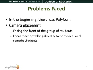 Problems Faced 
• In the beginning, there was PolyCom 
• Camera placement 
– Facing the front of the group of students 
– Local teacher talking directly to both local and 
remote students 
10 
 