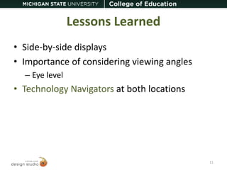 Lessons Learned 
• Side-by-side displays 
• Importance of considering viewing angles 
– Eye level 
• Technology Navigators at both locations 
11 
 