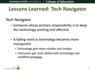 Lessons Learned: Tech Navigator 
Tech Navigator 
– Someone whose primary responsibility is to keep 
the technology working and effective 
– A fading need as technology becomes more 
transparent 
• Technology gets more reliable and simpler 
• Instructors get more skilled with technology and 
modified pedagogy 
12 
 