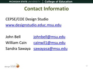 Contact Informatio 
CEPSE/COE Design Studio 
www.designstudio.educ.msu.edu 
John Bell johnbell@msu.edu 
William Cain cainwil1@msu.edu 
Sandra Sawaya sawayasa@msu.edu 
13 
