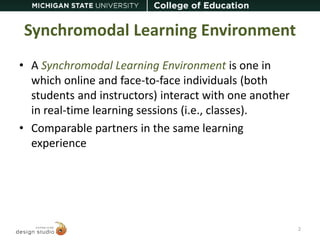 Synchromodal Learning Environment 
• A Synchromodal Learning Environment is one in 
which online and face-to-face individuals (both 
students and instructors) interact with one another 
in real-time learning sessions (i.e., classes). 
• Comparable partners in the same learning 
experience 
2 
 