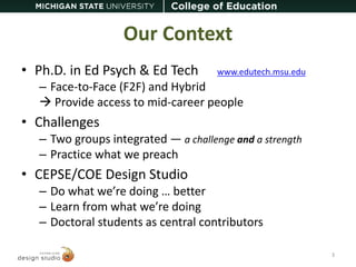 Our Context 
• Ph.D. in Ed Psych & Ed Tech www.edutech.msu.edu 
– Face-to-Face (F2F) and Hybrid 
 Provide access to mid-career people 
• Challenges 
– Two groups integrated — a challenge and a strength 
– Practice what we preach 
• CEPSE/COE Design Studio 
– Do what we’re doing … better 
– Learn from what we’re doing 
– Doctoral students as central contributors 
3 
 