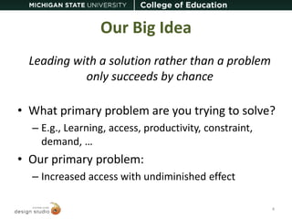 Our Big Idea 
Leading with a solution rather than a problem 
only succeeds by chance 
• What primary problem are you trying to solve? 
– E.g., Learning, access, productivity, constraint, 
demand, … 
• Our primary problem: 
– Increased access with undiminished effect 
4 
 