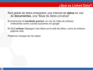¿Qué es Linked Data? Red global de datos enlazados: una internet de  datos  en vez de  documentos , una “Base de datos universal” Encontramos el  resultado preciso , en vez de miles de enlaces irrelevantes como cuando buscamos en google Es fácil  enlazar  (Agregar) más datos en la web de datos, como se enlazan páginas web Podemos navegar por los datos 