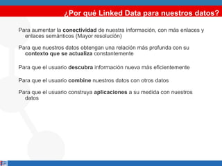 ¿Por qué Linked Data para nuestros datos? Para aumentar la  conectividad  de nuestra información, con más enlaces y enlaces semánticos (Mayor resolución) Para que nuestros datos obtengan una relación más profunda con su  contexto que se actualiza  constantemente Para que el usuario  descubra  información nueva más eficientemente   Para que el usuario  combine  nuestros datos con otros datos Para que el usuario construya  aplicaciones  a su medida con nuestros datos 