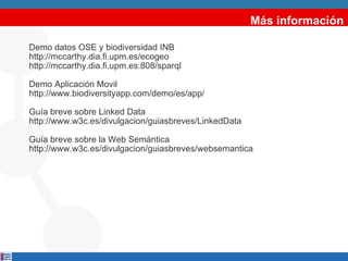 Más información Demo datos OSE y biodiversidad INB http://mccarthy.dia.fi.upm.es/ecogeo  http://mccarthy.dia.fi.upm.es:808/sparql Demo Aplicación Movil  http://www.biodiversityapp.com/demo/es/app/  Guía breve sobre Linked Data  http://www.w3c.es/divulgacion/guiasbreves/LinkedData Guía breve sobre la Web Semántica http://www.w3c.es/divulgacion/guiasbreves/websemantica 