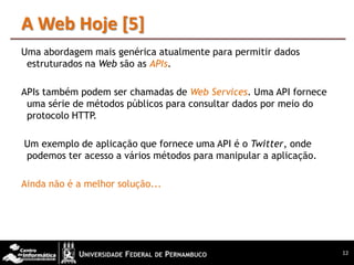 A Web Hoje [5]
Uma abordagem mais genérica atualmente para permitir dados
 estruturados na Web são as APIs.

APIs também podem ser chamadas de Web Services. Uma API fornece
 uma série de métodos públicos para consultar dados por meio do
 protocolo HTTP.

Um exemplo de aplicação que fornece uma API é o Twitter, onde
podemos ter acesso a vários métodos para manipular a aplicação.

Ainda não é a melhor solução...




                                                                  12
 