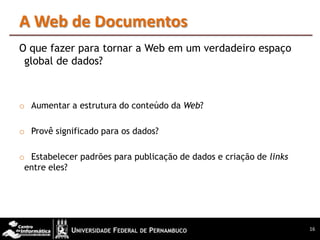 A Web de Documentos
O que fazer para tornar a Web em um verdadeiro espaço
 global de dados?



o Aumentar a estrutura do conteúdo da Web?

o Provê significado para os dados?

o Estabelecer padrões para publicação de dados e criação de links
 entre eles?




                                                                    16
 