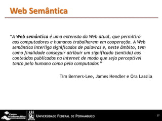 Web Semântica

“A Web semântica é uma extensão da Web atual, que permitirá
 aos computadores e humanos trabalharem em cooperação. A Web
 semântica interliga significados de palavras e, neste âmbito, tem
 como finalidade conseguir atribuir um significado (sentido) aos
 conteúdos publicados na Internet de modo que seja perceptível
 tanto pelo humano como pelo computador.”

                        Tim Berners-Lee, James Hendler e Ora Lassila




                                                                       17
 