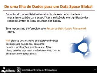 De uma Ilha de Dados para um Data Space Global
Conectando dados distribuídos através da Web necessita de um
 mecanismo padrão para especificar a existência e o significado das
 conexões entre os itens descritos nos dados.

Este mecanismo é oferecido pelo Resource Description Framework
 (RDF).


RDF oferece uma maneira de descrever diversas
entidades do mundo real tais como:
pessoas, localizações, eventos e etc. Além
disso, permite expressar o relacionamento destas
entidades com outras coisas.




                                                                      18
 