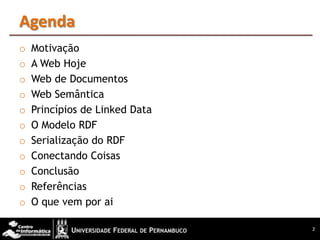 Agenda
o   Motivação
o   A Web Hoje
o   Web de Documentos
o   Web Semântica
o   Princípios de Linked Data
o   O Modelo RDF
o   Serialização do RDF
o   Conectando Coisas
o   Conclusão
o   Referências
o   O que vem por ai

                                2
 
