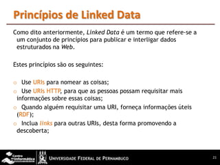 Princípios de Linked Data
Como dito anteriormente, Linked Data é um termo que refere-se a
 um conjunto de princípios para publicar e interligar dados
 estruturados na Web.

Estes princípios são os seguintes:

o Use URIs para nomear as coisas;
o Use URIs HTTP para que as pessoas possam requisitar mais
                 ,
 informações sobre essas coisas;
o Quando alguém requisitar uma URI, forneça informações úteis
 (RDF);
o Inclua links para outras URIs, desta forma promovendo a
 descoberta;



                                                                  21
 