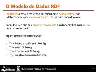O Modelo de Dados RDF
Predicados como o mostrado anteriormente hasNickName, são
 determinados por vocabulários existentes para cada domínio.

Cada domínio cria seu próprio vocabulário e o disponibiliza para reuso
 em um repositório.

Alguns destes repositórios são:

o   The Friend of a Friend (FOAF);
o   The Music Ontology;
o   The Programmes Ontology;
o   The Creative Commom Schema;



                                                                         26
 
