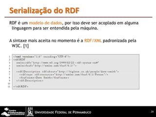 Serialização do RDF
RDF é um modelo de dados, por isso deve ser acoplado em alguma
 linguagem para ser entendida pela máquina.

A sintaxe mais aceita no momento é a RDF/XML padronizada pela
 W3C. [1]




                                                                 28
 