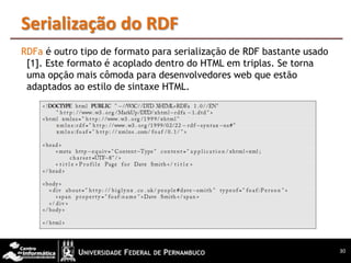 Serialização do RDF
RDFa é outro tipo de formato para serialização de RDF bastante usado
 [1]. Este formato é acoplado dentro do HTML em triplas. Se torna
 uma opção mais cômoda para desenvolvedores web que estão
 adaptados ao estilo de sintaxe HTML.




                                                                       30
 