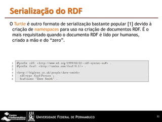 Serialização do RDF
O Turtle é outro formato de serialização bastante popular [1] devido à
 criação de namespaces para uso na criação de documentos RDF. É o
 mais requisitado quando o documento RDF é lido por humanos,
 criado a mão e do “zero”.




                                                                         31
 