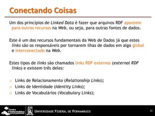 Conectando Coisas
Um dos princípios de Linked Data é fazer que arquivos RDF apontem
 para outros recursos na Web, ou seja, para outras fontes de dados.

Este é um dos recursos fundamentais da Web de Dados já que estes
 links são os responsáveis por tornarem ilhas de dados em algo global
 e interconectado na Web.

Estes tipos de links são chamados links RDF externos (external RDF
 links) e existem três deles:

o Links de Relacionamento (Relationship Links);
o Links de Identidade (Identity Links);
o Links de Vocabulários (Vocabulary Links);



                                                                        32
 