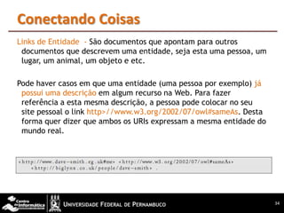 Conectando Coisas
Links de Entidade - São documentos que apontam para outros
 documentos que descrevem uma entidade, seja esta uma pessoa, um
 lugar, um animal, um objeto e etc.

Pode haver casos em que uma entidade (uma pessoa por exemplo) já
 possui uma descrição em algum recurso na Web. Para fazer
 referência a esta mesma descrição, a pessoa pode colocar no seu
 site pessoal o link http>//www.w3.org/2002/07/owl#sameAs. Desta
 forma quer dizer que ambos os URIs expressam a mesma entidade do
 mundo real.




                                                                    34
 