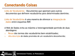 Conectando Coisas
Links de Vocabulários - Documentos que apontam para outros
 documentos que definem vocabulários para determinados domínios.

Links de Vocabulários é uma maneira de oferecer a integração de
 dados entre esquemas RDF.

A Web de Dados evita ao máximo a heterogeneidade partindo de duas
 abordagens:
o Reuso dos termos dos vocabulários bem estabilizados;
o   Alta descrição de dados provindos de um vocabulário desconhecido;




                                                                        35
 