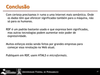 Conclusão
Com certeza precisamos ir rumo a uma Internet mais semântica. Onde
 os dados têm que oferecer significados também para a máquina, não
 só para os humanos.

RDF é um padrão bastante usado e que expressa bem significados,
 mas outras tecnologias podem aumentar este poder de
 expressividade.

Muitos esforços estão sendo feitos por grandes empresas para
 começar essa revolução na Web atual.

Publiquem em RDF, usem HTML5 e microformats.




                                                                     37
 