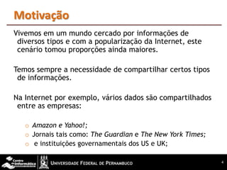 Motivação
Vivemos em um mundo cercado por informações de
 diversos tipos e com a popularização da Internet, este
 cenário tomou proporções ainda maiores.

Temos sempre a necessidade de compartilhar certos tipos
 de informações.

Na Internet por exemplo, vários dados são compartilhados
 entre as empresas:

   o Amazon e Yahoo!;
   o Jornais tais como: The Guardian e The New York Times;
   o e instituições governamentais dos US e UK;

                                                             4
 