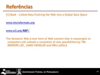 Referências
[1] Book - Linked Data Evolving the Web into a Global Data Space

www.microformats.org

www.w3.org/RDF/

The Semantic Web A new form of Web content that is meaningful to
 computers will unleash a revolution of new possibilities by TIM
 BERNERS-LEE, JAMES HENDLER and ORA LASSILA




                                                                   40
 