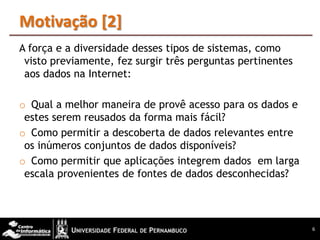 Motivação [2]
A força e a diversidade desses tipos de sistemas, como
 visto previamente, fez surgir três perguntas pertinentes
 aos dados na Internet:

o Qual a melhor maneira de provê acesso para os dados e
 estes serem reusados da forma mais fácil?
o Como permitir a descoberta de dados relevantes entre
 os inúmeros conjuntos de dados disponíveis?
o Como permitir que aplicações integrem dados em larga
 escala provenientes de fontes de dados desconhecidas?




                                                            6
 