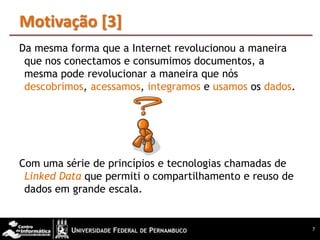 Motivação [3]
Da mesma forma que a Internet revolucionou a maneira
 que nos conectamos e consumimos documentos, a
 mesma pode revolucionar a maneira que nós
 descobrimos, acessamos, integramos e usamos os dados.




Com uma série de princípios e tecnologias chamadas de
 Linked Data que permiti o compartilhamento e reuso de
 dados em grande escala.


                                                         7
 