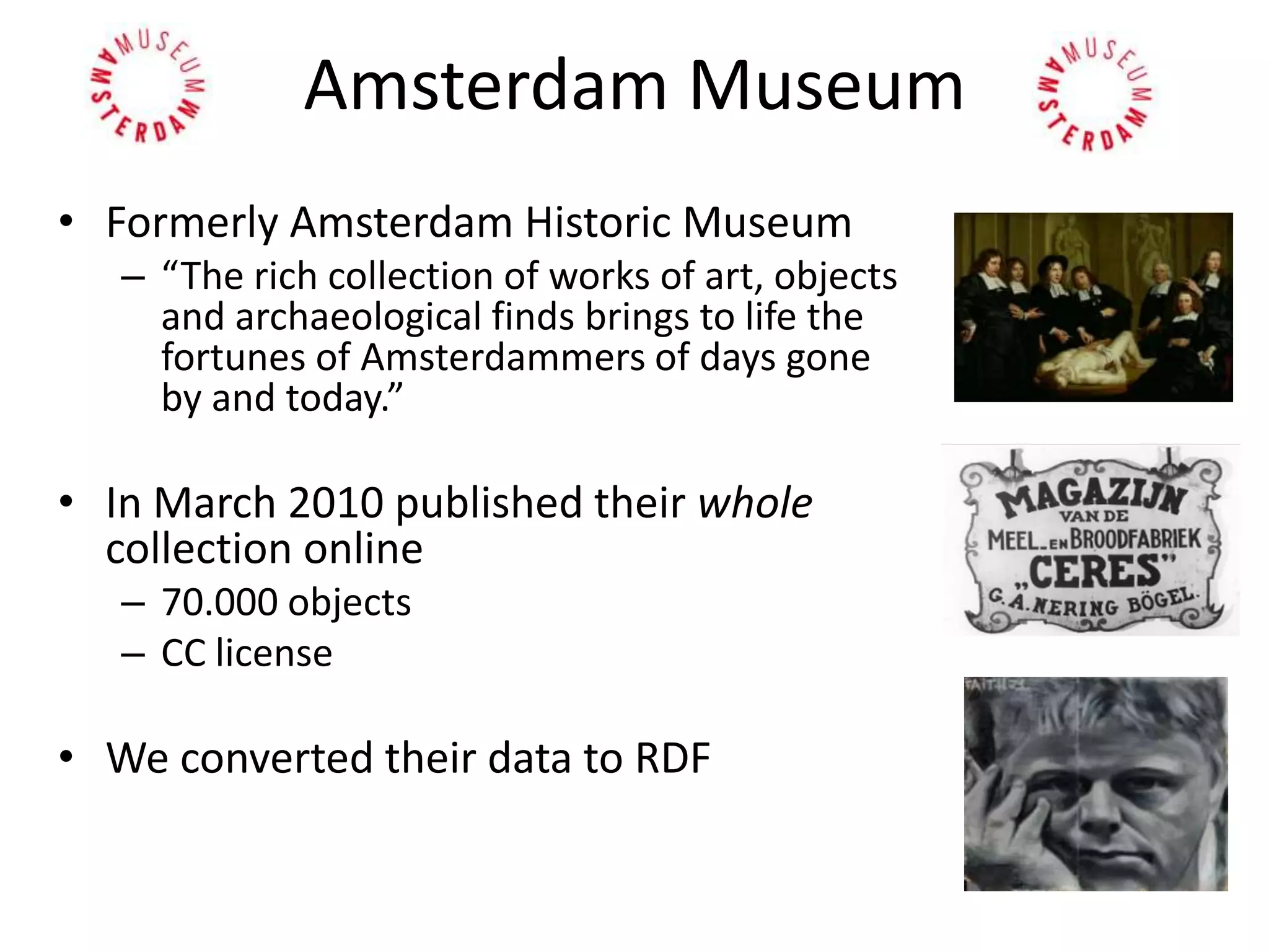 Amsterdam Museum
• Formerly Amsterdam Historic Museum
   – “The rich collection of works of art, objects
     and archaeological finds brings to life the
     fortunes of Amsterdammers of days gone
     by and today.”

• In March 2010 published their whole
  collection online
   – 70.000 objects
   – CC license

• We converted their data to RDF
 