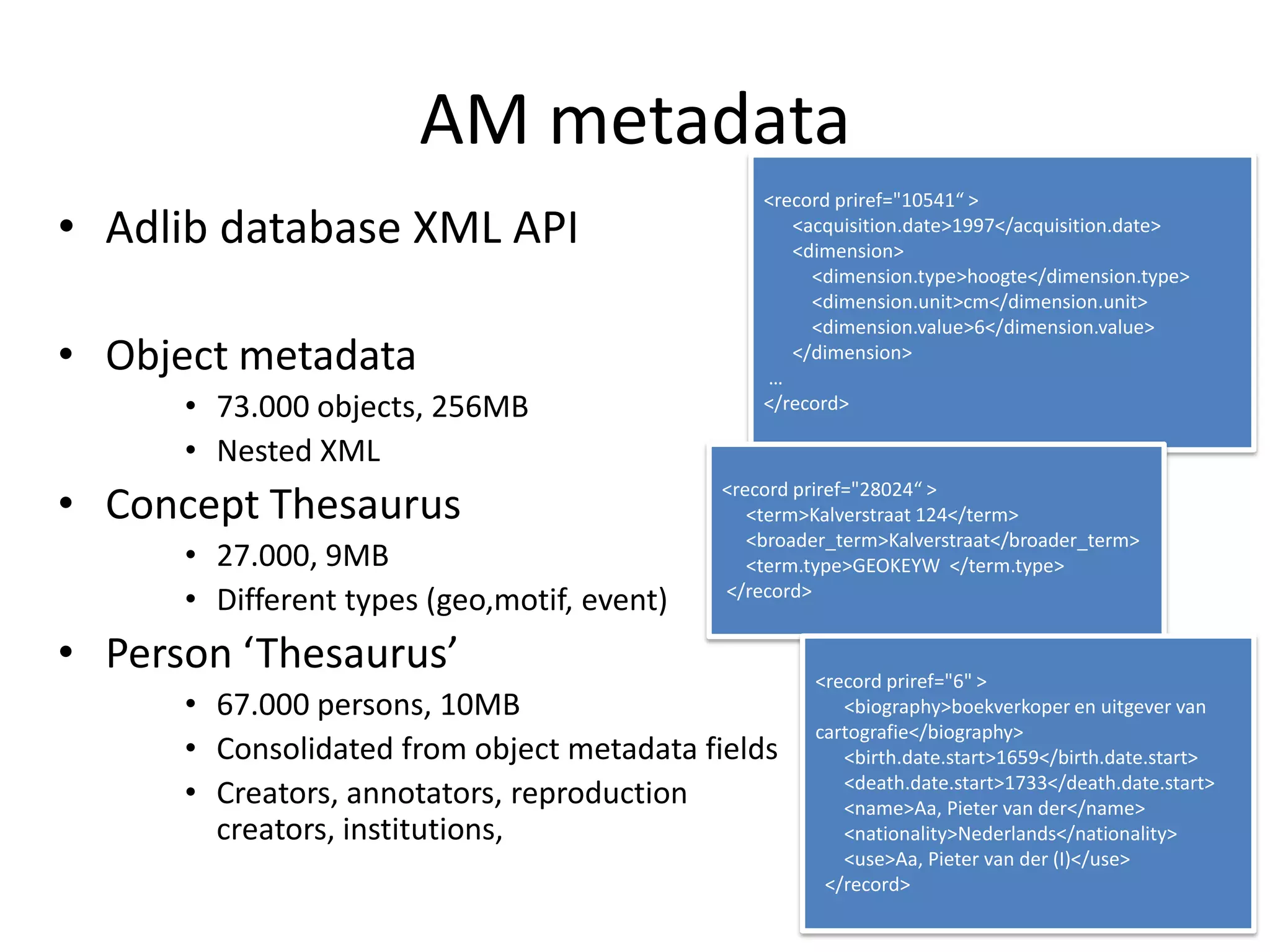 AM metadata
                                                 <record priref="10541“ >
• Adlib database XML API                            <acquisition.date>1997</acquisition.date>
                                                    <dimension>
                                                      <dimension.type>hoogte</dimension.type>
                                                      <dimension.unit>cm</dimension.unit>
                                                      <dimension.value>6</dimension.value>
• Object metadata                                …
                                                    </dimension>

      • 73.000 objects, 256MB                    </record>

      • Nested XML
• Concept Thesaurus                          <record priref="28024“ >
                                                <term>Kalverstraat 124</term>
                                                <broader_term>Kalverstraat</broader_term>
      • 27.000, 9MB                             <term.type>GEOKEYW </term.type>
      • Different types (geo,motif, event)   </record>


• Person ‘Thesaurus’                                  <record priref="6" >
      • 67.000 persons, 10MB                             <biography>boekverkoper en uitgever van
                                                      cartografie</biography>
      • Consolidated from object metadata fields         <birth.date.start>1659</birth.date.start>
      • Creators, annotators, reproduction               <death.date.start>1733</death.date.start>
                                                         <name>Aa, Pieter van der</name>
        creators, institutions,                          <nationality>Nederlands</nationality>
                                                         <use>Aa, Pieter van der (I)</use>
                                                       </record>
 