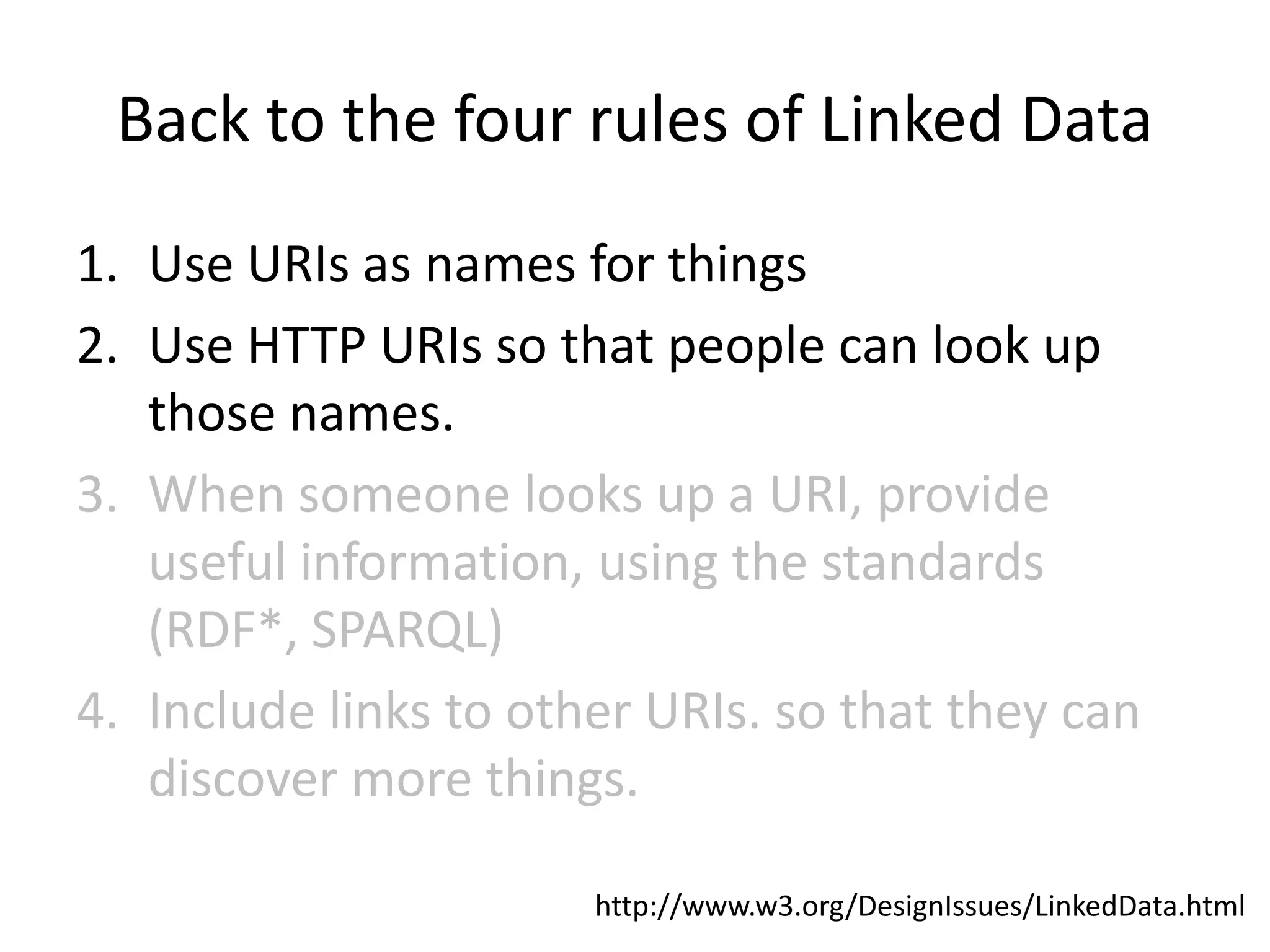 Back to the four rules of Linked Data
1. Use URIs as names for things
2. Use HTTP URIs so that people can look up
   those names.
3. When someone looks up a URI, provide
   useful information, using the standards
   (RDF*, SPARQL)
4. Include links to other URIs. so that they can
   discover more things.

                       http://www.w3.org/DesignIssues/LinkedData.html
 
