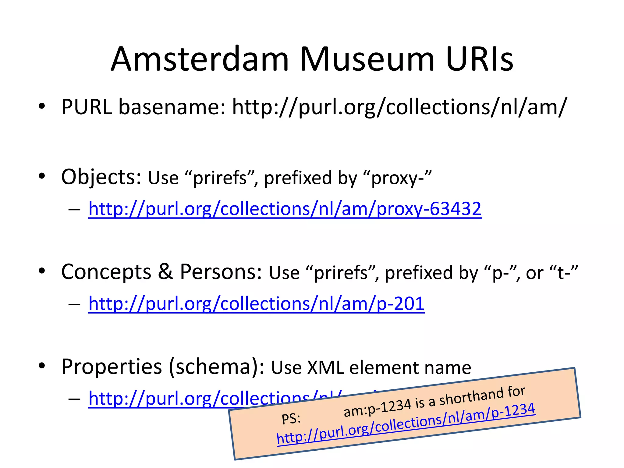Amsterdam Museum URIs
• PURL basename: http://purl.org/collections/nl/am/

• Objects: Use “prirefs”, prefixed by “proxy-”
   – http://purl.org/collections/nl/am/proxy-63432


• Concepts & Persons: Use “prirefs”, prefixed by “p-”, or “t-”
   – http://purl.org/collections/nl/am/p-201


• Properties (schema): Use XML element name
   – http://purl.org/collections/nl/am/acquisition.date
 