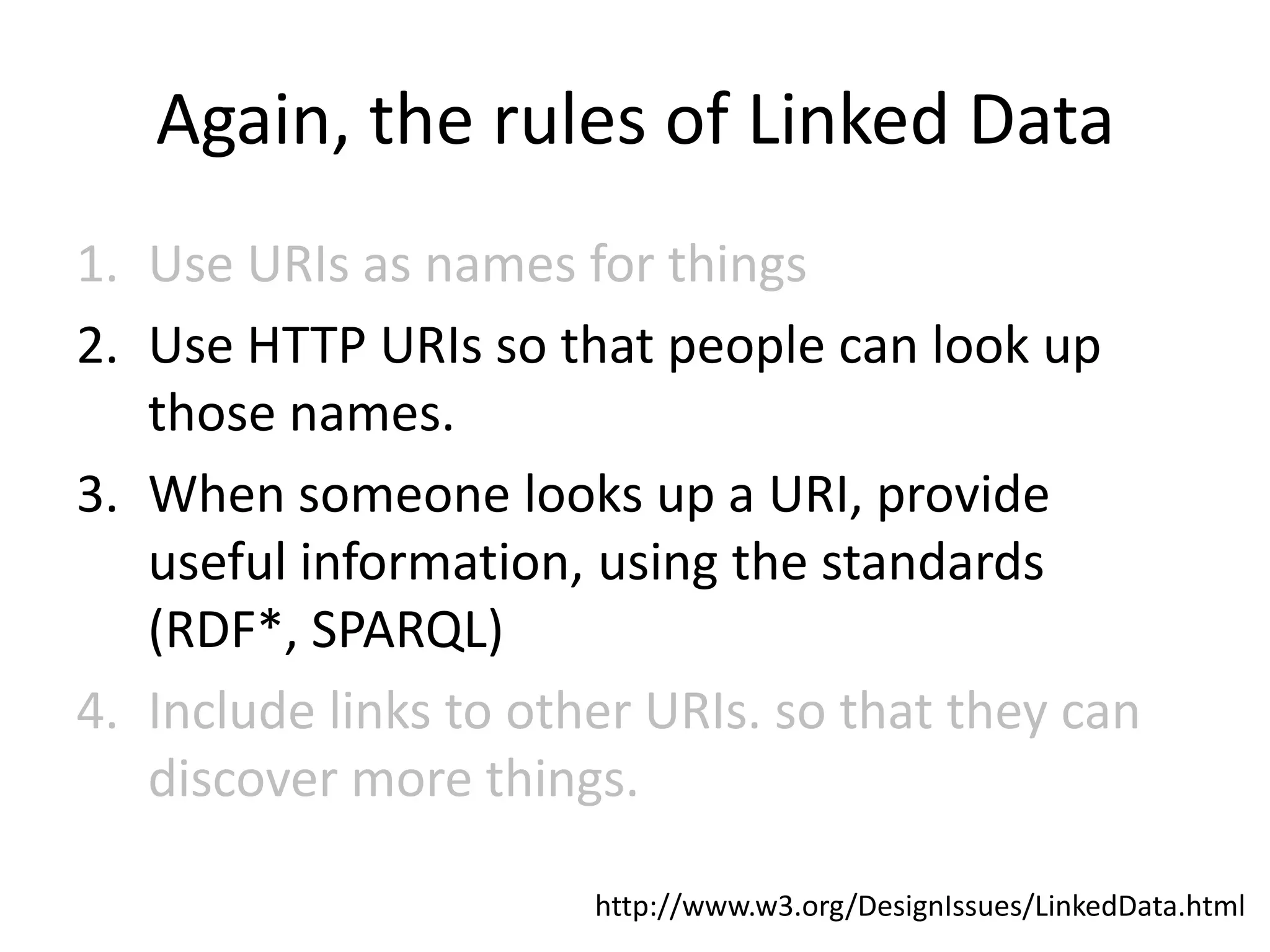 Again, the rules of Linked Data
1. Use URIs as names for things
2. Use HTTP URIs so that people can look up
   those names.
3. When someone looks up a URI, provide
   useful information, using the standards
   (RDF*, SPARQL)
4. Include links to other URIs. so that they can
   discover more things.

                       http://www.w3.org/DesignIssues/LinkedData.html
 