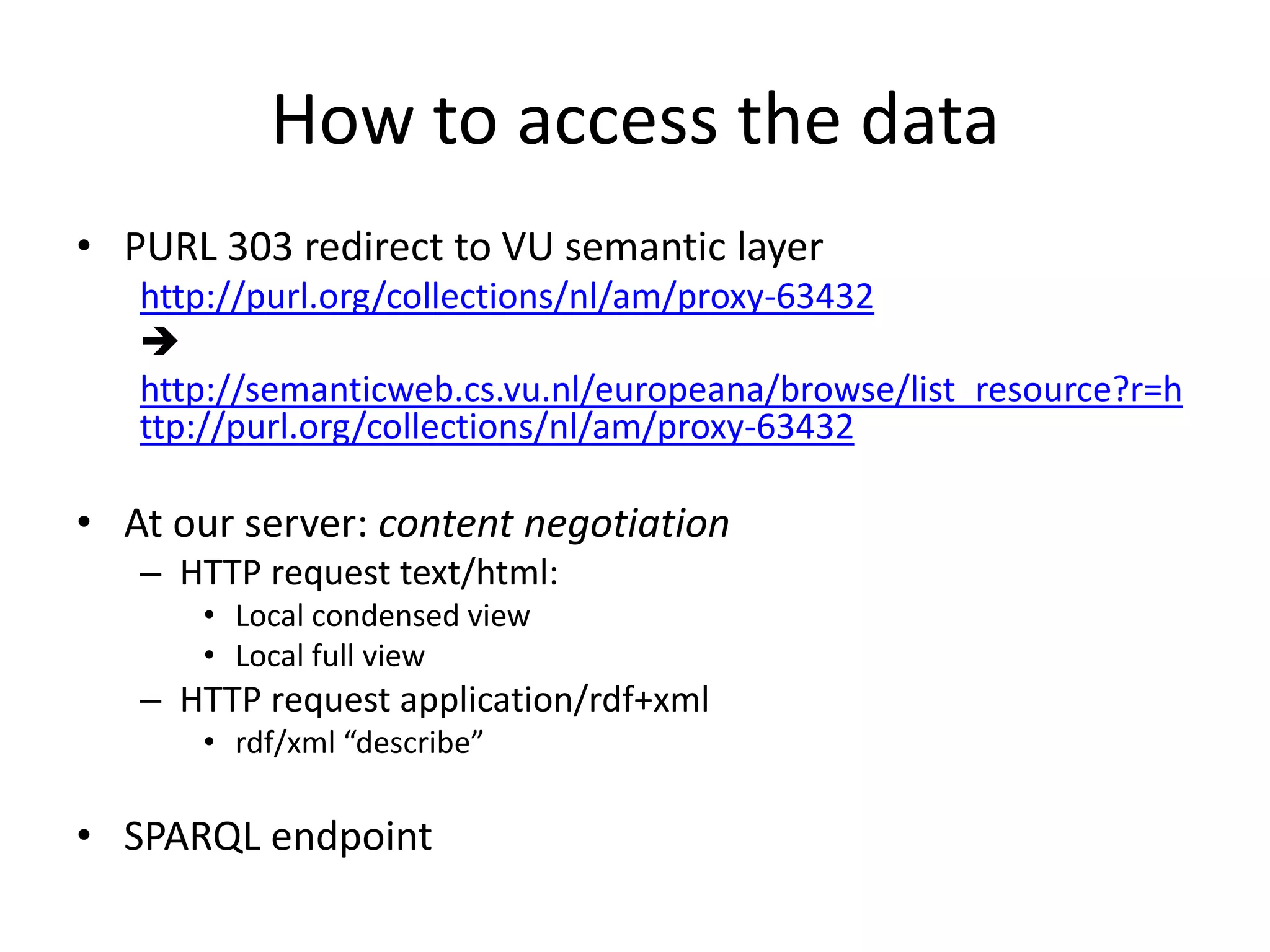 How to access the data
• PURL 303 redirect to VU semantic layer
   http://purl.org/collections/nl/am/proxy-63432
   
   http://semanticweb.cs.vu.nl/europeana/browse/list_resource?r=h
   ttp://purl.org/collections/nl/am/proxy-63432

• At our server: content negotiation
   – HTTP request text/html:
      • Local condensed view
      • Local full view
   – HTTP request application/rdf+xml
      • rdf/xml “describe”

• SPARQL endpoint
 