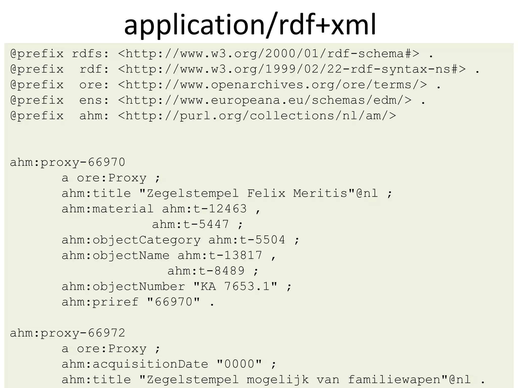application/rdf+xml
@prefix rdfs: <http://www.w3.org/2000/01/rdf-schema#> .
@prefix rdf: <http://www.w3.org/1999/02/22-rdf-syntax-ns#> .
@prefix ore: <http://www.openarchives.org/ore/terms/> .
@prefix ens: <http://www.europeana.eu/schemas/edm/> .
@prefix ahm: <http://purl.org/collections/nl/am/>


ahm:proxy-66970
       a ore:Proxy ;
       ahm:title "Zegelstempel Felix Meritis"@nl ;
       ahm:material ahm:t-12463 ,
                   ahm:t-5447 ;
       ahm:objectCategory ahm:t-5504 ;
       ahm:objectName ahm:t-13817 ,
                     ahm:t-8489 ;
       ahm:objectNumber "KA 7653.1" ;
       ahm:priref "66970" .

ahm:proxy-66972
       a ore:Proxy ;
       ahm:acquisitionDate "0000" ;
       ahm:title "Zegelstempel mogelijk van familiewapen"@nl .
 