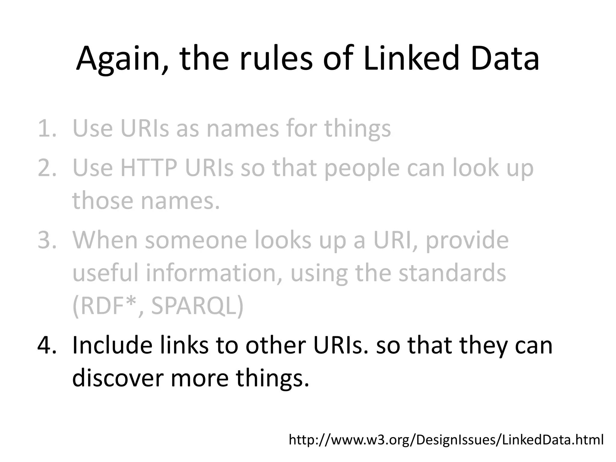 Again, the rules of Linked Data
1. Use URIs as names for things
2. Use HTTP URIs so that people can look up
   those names.
3. When someone looks up a URI, provide
   useful information, using the standards
   (RDF*, SPARQL)
4. Include links to other URIs. so that they can
   discover more things.

                       http://www.w3.org/DesignIssues/LinkedData.html
 
