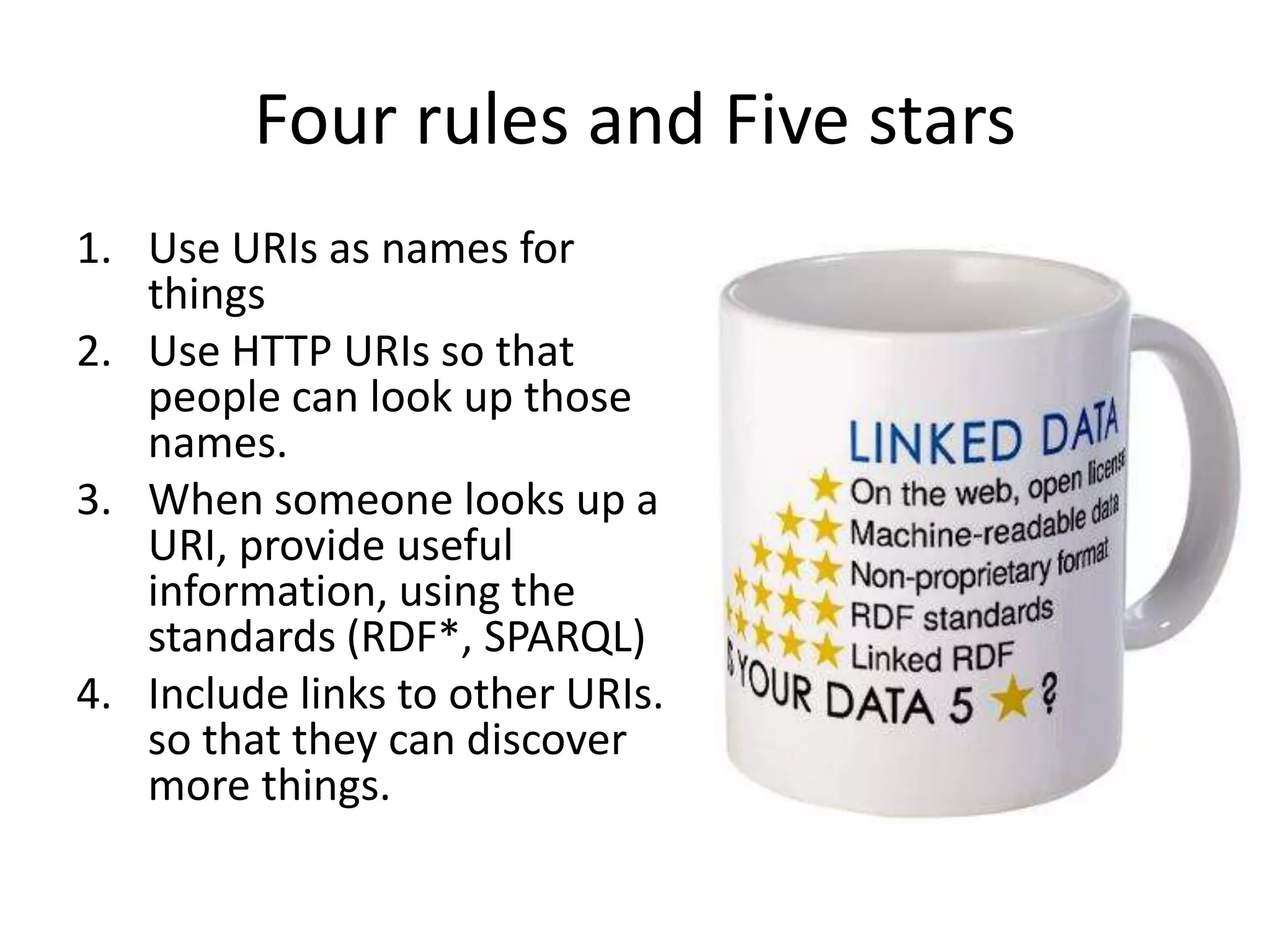 Four rules and Five stars
1. Use URIs as names for
   things
2. Use HTTP URIs so that
   people can look up those
   names.
3. When someone looks up a
   URI, provide useful
   information, using the
   standards (RDF*, SPARQL)
4. Include links to other URIs.
   so that they can discover
   more things.
 