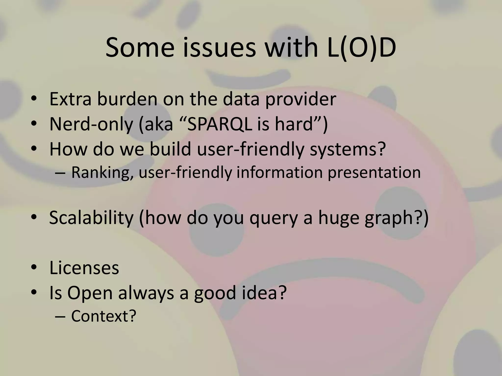 Some issues with L(O)D
• Extra burden on the data provider
• Nerd-only (aka “SPARQL is hard”)
• How do we build user-friendly systems?
  – Ranking, user-friendly information presentation

• Scalability (how do you query a huge graph?)

• Licenses
• Is Open always a good idea?
  – Context?
 