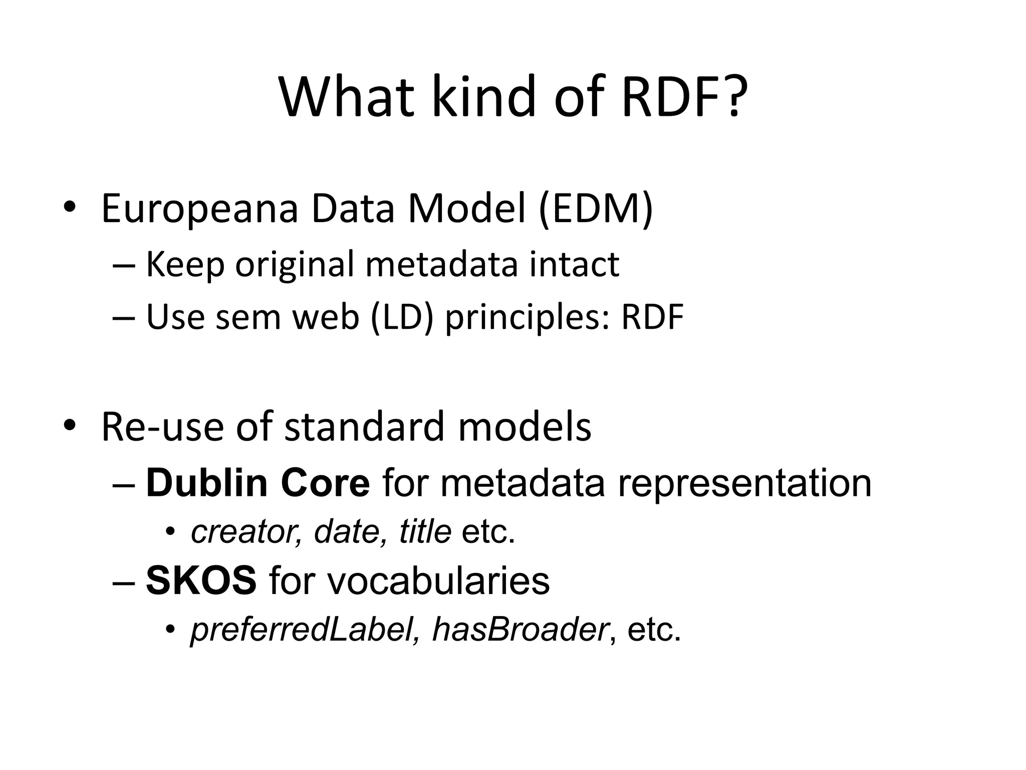 What kind of RDF?
• Europeana Data Model (EDM)
  – Keep original metadata intact
  – Use sem web (LD) principles: RDF

• Re-use of standard models
  – Dublin Core for metadata representation
     • creator, date, title etc.
  – SKOS for vocabularies
     • preferredLabel, hasBroader, etc.
 