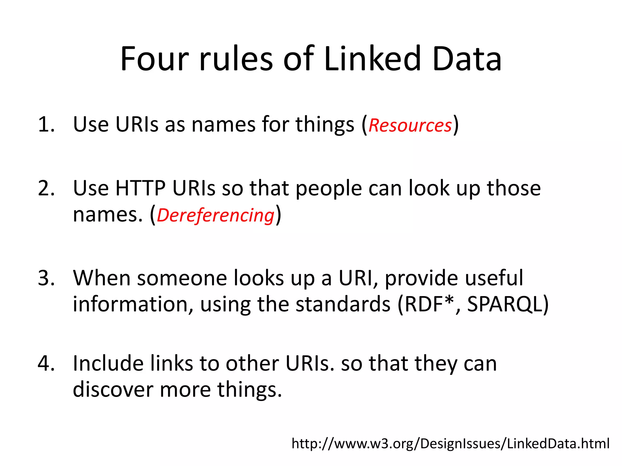 Four rules of Linked Data
1. Use URIs as names for things (Resources)

2. Use HTTP URIs so that people can look up those
   names. (Dereferencing)

3. When someone looks up a URI, provide useful
   information, using the standards (RDF*, SPARQL)

4. Include links to other URIs. so that they can
   discover more things.

                          http://www.w3.org/DesignIssues/LinkedData.html
 